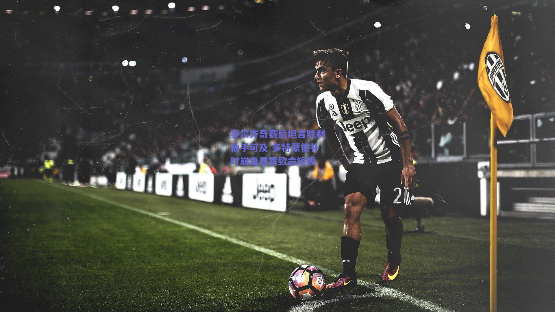 泰尔齐奇赛后坦言胜利触手可及 多特蒙德补时崩盘暴露致命短板