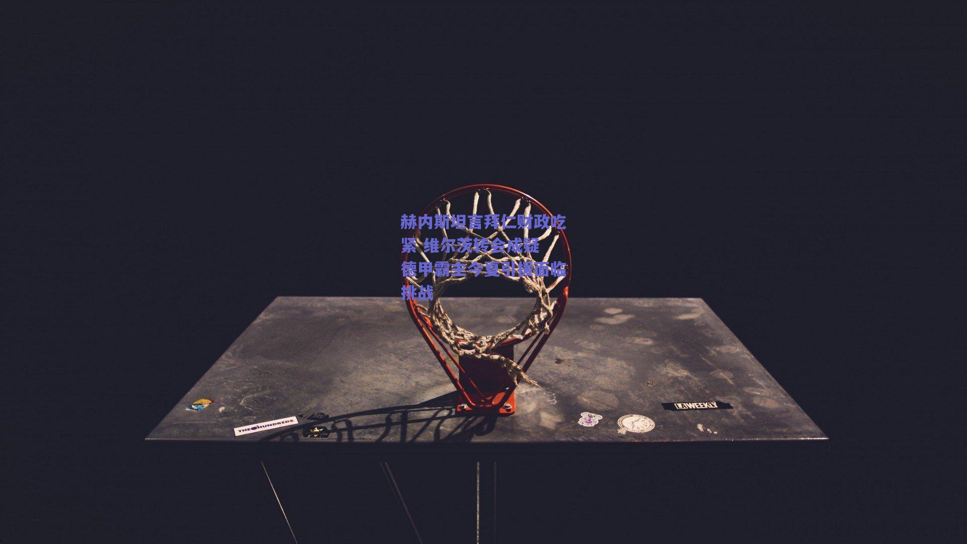 赫内斯坦言拜仁财政吃紧 维尔茨转会成疑 德甲霸主今夏引援面临挑战