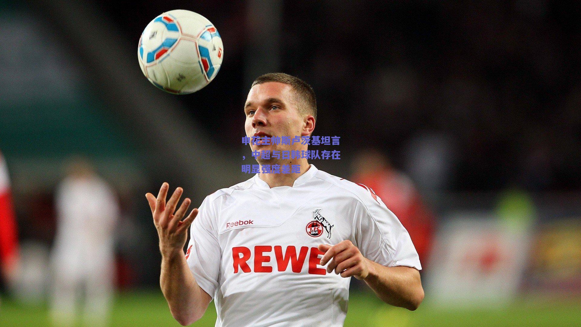 申花主帅斯卢茨基坦言，中超与日韩球队存在明显强度差距