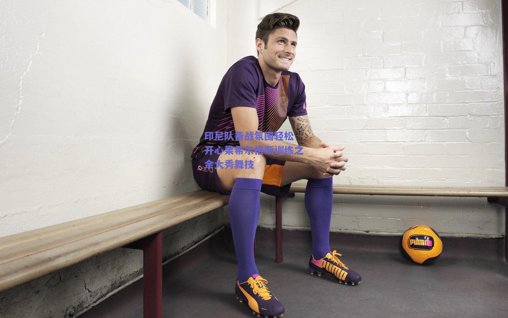 印尼队备战氛围轻松 开心果希尔格斯训练之余大秀舞技