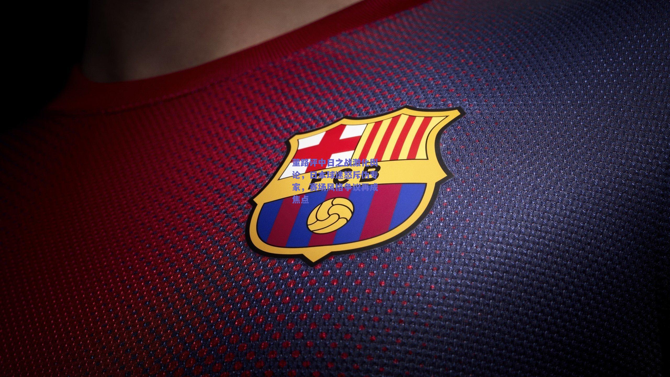 董路评中日之战激化舆论，日本球迷怒斥伪专家，赛场风格争议再成焦点